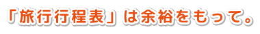 「旅行行程表」は余裕をもって。