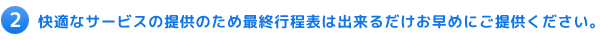 2 快適なサービスの提供のため、最終行程表は、出来るだけお早めにご提供ください。